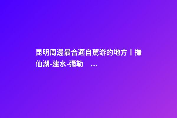 昆明周邊最合適自駕游的地方丨撫仙湖-建水-彌勒，人少景美的秘境